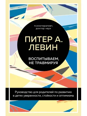 Воспитываем, не травмируя. Руководство для родителей по развитию в детях уверенности, стойкости и оптимизма. Питер А. Левин