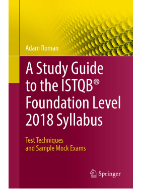 A Study Guide to the ISTQB Foundation Level 2018 Syllabus: Test Techniques and Sample Mock Exams. Adam Roman A Study Guide to the ISTQB Foundation Level 2018 Syllabus: Test Techniques and Sample Mock Exams. Adam Roman