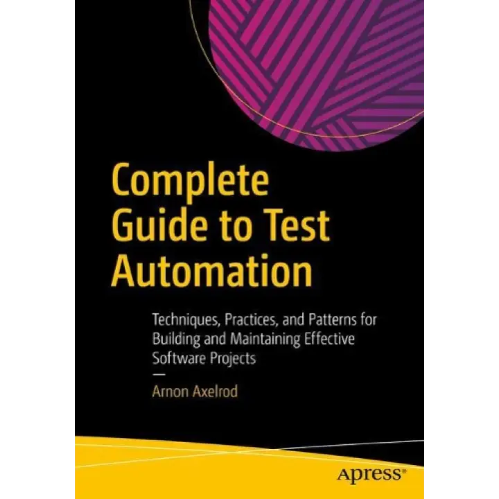 Complete Guide to Test Automation: Techniques, Practices, and Patterns for Building and Maintaining Effective Software Projects. Arnon Axelrod
