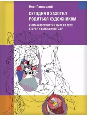 Сегодня я захотел родиться художником. Книга о восприятии мира со всех сторон и в любую погоду. Олег Павлоцкий Сегодня я захотел родиться художником. Книга о восприятии мира со всех сторон и в любую погоду. Олег Павлоцкий