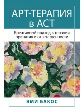 Арт-терапія в АСТ. Креативний підхід до терапії прийняття та відповідальності. Бакос Е. Арт-терапія в АСТ. Креативний підхід до терапії прийняття та відповідальності. Бакос Е.