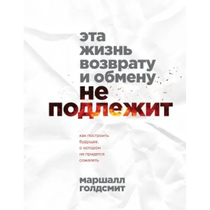 Це життя поверненню та обміну не підлягає. Як побудувати майбутнє, про яке не доведеться шкодувати. Маршалл Голдсміт