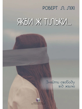 Якби ж тільки… Знайти свободу від жалю. Роберт Л. Ліхі Якби ж тільки… Знайти свободу від жалю. Роберт Л. Ліхі